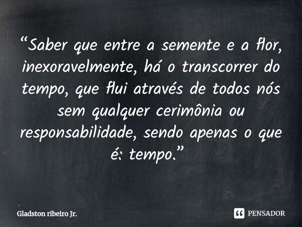 “Saber que entre a semente e a flor, inexoravelmente, há o transcorrer do tempo, que flui através de todos nós sem qualquer cerimônia ou responsabilidade, sendo... Frase de Gladston Ribeiro Jr..
