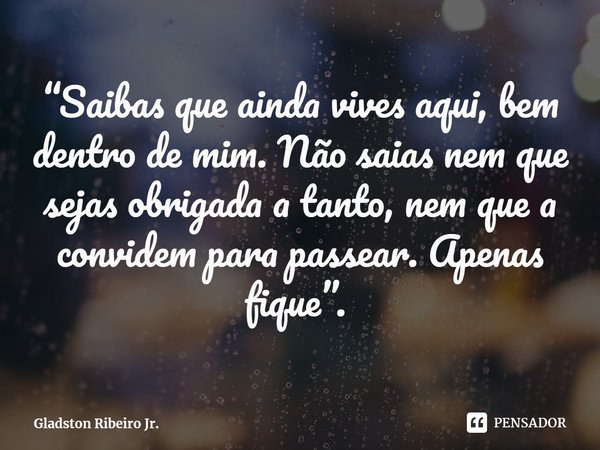 “Saibas que ainda vives aqui, bem dentro de mim. Não saias nem que sejas obrigada a tanto, nem que a convidem para passear. Apenas fique”. ⁠... Frase de Gladston Ribeiro Jr..