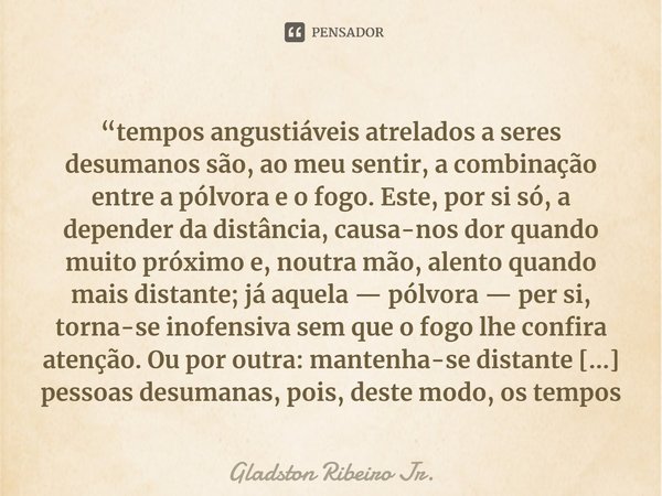 “tempos angustiáveis atrelados a seres desumanos são, ao meu sentir, a combinação entre a pólvora e o fogo. Este, por si só, a depender da distância, causa-nos ... Frase de Gladston Ribeiro Jr..