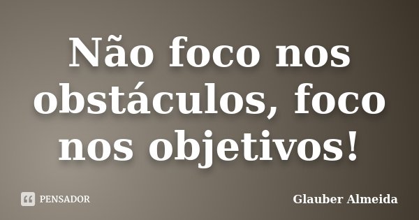 Não foco nos obstáculos, foco nos objetivos!... Frase de Glauber Almeida.