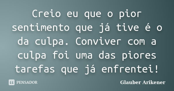 Creio eu que o pior sentimento que já tive é o da culpa. Conviver com a culpa foi uma das piores tarefas que já enfrentei!... Frase de Glauber Arikener.