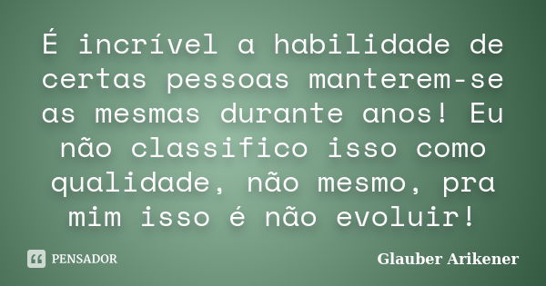 É incrível a habilidade de certas pessoas manterem-se as mesmas durante anos! Eu não classifico isso como qualidade, não mesmo, pra mim isso é não evoluir!... Frase de Glauber Arikener.