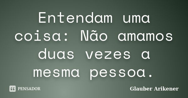 Entendam uma coisa: Não amamos duas vezes a mesma pessoa.... Frase de Glauber Arikener.