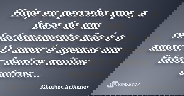 Hoje eu percebo que, a base de um relacionamento não é o amor. O amor é apenas um fator dentre muitos outros...... Frase de Glauber Arikener.