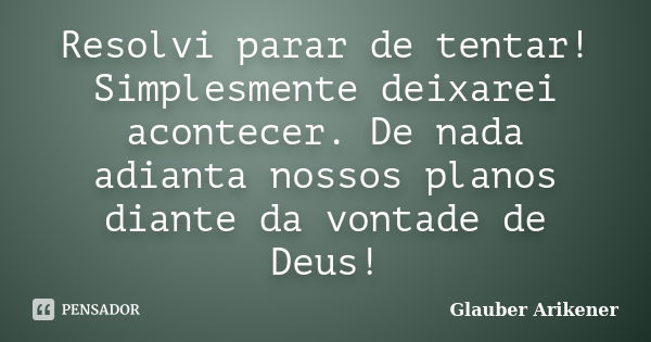 Resolvi parar de tentar! Simplesmente deixarei acontecer. De nada adianta nossos planos diante da vontade de Deus!... Frase de Glauber Arikener.