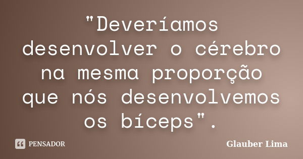 "Deveríamos desenvolver o cérebro na mesma proporção que nós desenvolvemos os bíceps".... Frase de Glauber Lima.