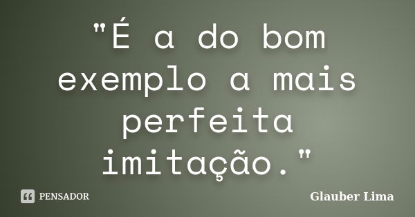 "É a do bom exemplo a mais perfeita imitação."... Frase de Glauber Lima.