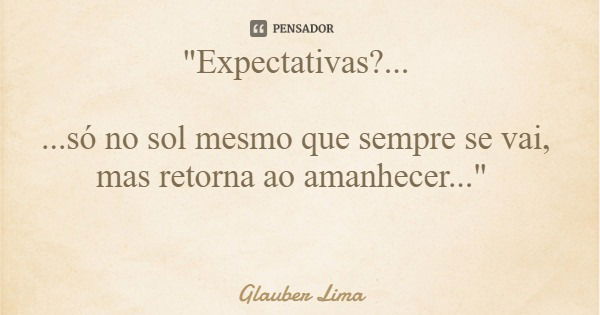 "Expectativas?... ...só no sol mesmo que sempre se vai, mas retorna ao amanhecer..."... Frase de Glauber Lima.