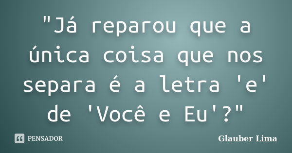 "Já reparou que a única coisa que nos separa é a letra 'e' de 'Você e Eu'?"... Frase de Glauber Lima.