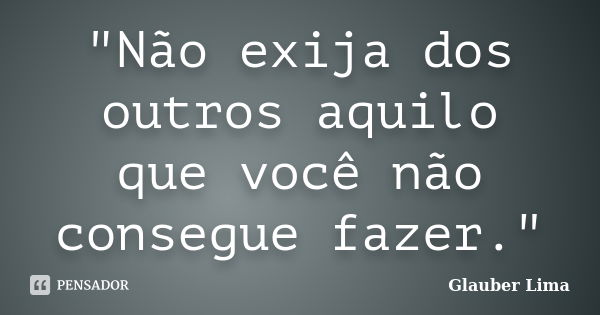 "Não exija dos outros aquilo que você não consegue fazer."... Frase de Glauber Lima.