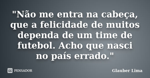 "Não me entra na cabeça, que a felicidade de muitos dependa de um time de futebol. Acho que nasci no país errado."... Frase de Glauber Lima.