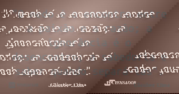 "O medo é o encontro entre a paixão e a razão; a ignorância é o desencontro; a sabedoria é saber quando separá-las".... Frase de Glauber Lima.