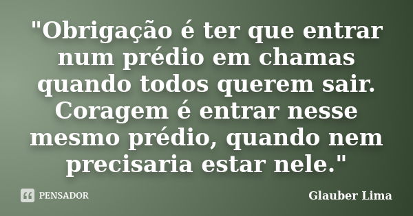 "Obrigação é ter que entrar num prédio em chamas quando todos querem sair. Coragem é entrar nesse mesmo prédio, quando nem precisaria estar nele."... Frase de Glauber Lima.