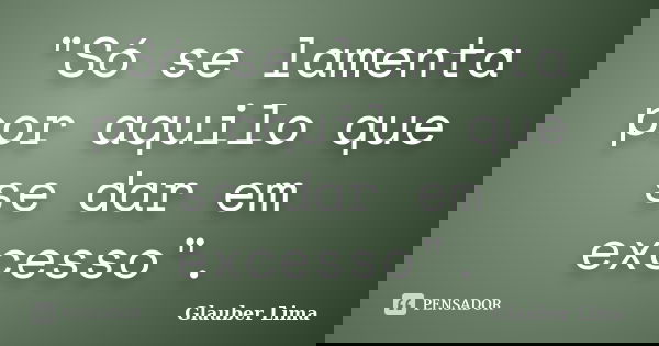 "Só se lamenta por aquilo que se dar em excesso".... Frase de Glauber Lima.