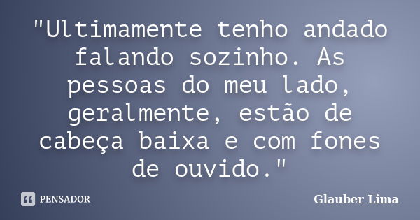 "Ultimamente tenho andado falando sozinho. As pessoas do meu lado, geralmente, estão de cabeça baixa e com fones de ouvido."... Frase de Glauber Lima.