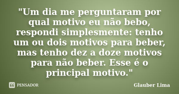 "Um dia me perguntaram por qual motivo eu não bebo, respondi simplesmente: tenho um ou dois motivos para beber, mas tenho dez a doze motivos para não beber... Frase de Glauber Lima.