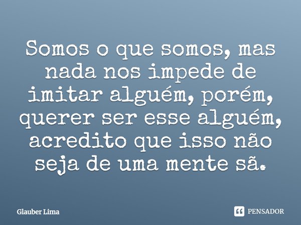 Somos o que somos, mas nada nos impede de imitar alguém, porém, querer ser esse alguém, acredito que isso não seja de uma mente sã.... Frase de Glauber Lima.