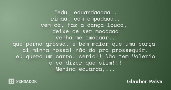 "edu, eduardaaaaa.. rimaa, com empadaaa.. vem cá, faz a dança louca, deixe de ser mocáaaa venha me amaaaar.. que perna grossa, é bem maior que uma corça ai... Frase de Glauber Paiva.