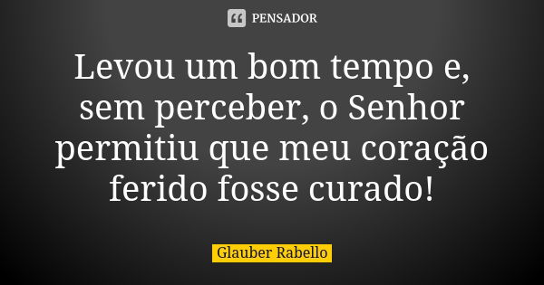 Levou um bom tempo e, sem perceber, o Senhor permitiu que meu coração ferido fosse curado!... Frase de Glauber Rabello.