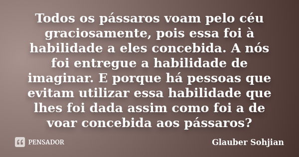 Todos os pássaros voam pelo céu graciosamente, pois essa foi à habilidade a eles concebida. A nós foi entregue a habilidade de imaginar. E porque há pessoas que... Frase de Glauber Sohjian.