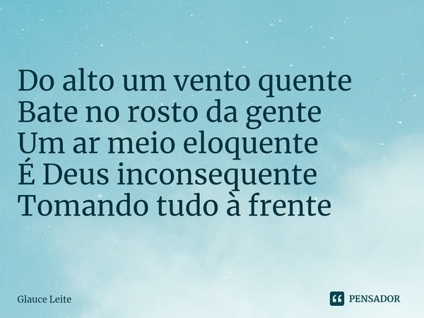 ⁠Do alto um vento quente
Bate no rosto da gente
Um ar meio eloquente
É Deus inconsequente
Tomando tudo à frente... Frase de Glauce Leite.