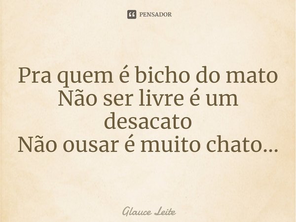 ⁠Pra quem é bicho do mato
Não ser livre é um desacato
Não ousar é muito chato...... Frase de Glauce Leite.