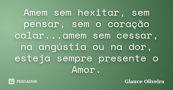 Amem sem hexitar, sem pensar, sem o coração calar...amem sem cessar, na angústia ou na dor, esteja sempre presente o Amor.... Frase de Glauce Oliveira.