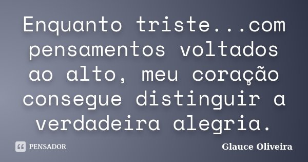 Enquanto triste...com pensamentos voltados ao alto, meu coração consegue distinguir a verdadeira alegria.... Frase de Glauce Oliveira.