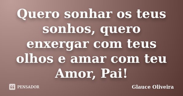 Quero sonhar os teus sonhos, quero enxergar com teus olhos e amar com teu Amor, Pai!... Frase de Glauce Oliveira.