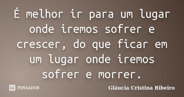 É melhor ir para um lugar onde iremos sofrer e crescer, do que ficar em um lugar onde iremos sofrer e morrer.... Frase de Gláucia Cristina Ribeiro.