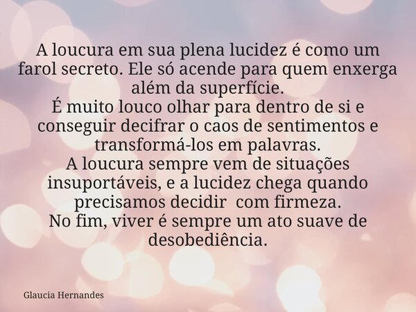 A loucura em sua plena lucidez é como um farol secreto. Ele só acende para quem enxerga além da superfície. É muito louco olhar para dentro de si e conseguir de... Frase de Glaucia Hernandes.