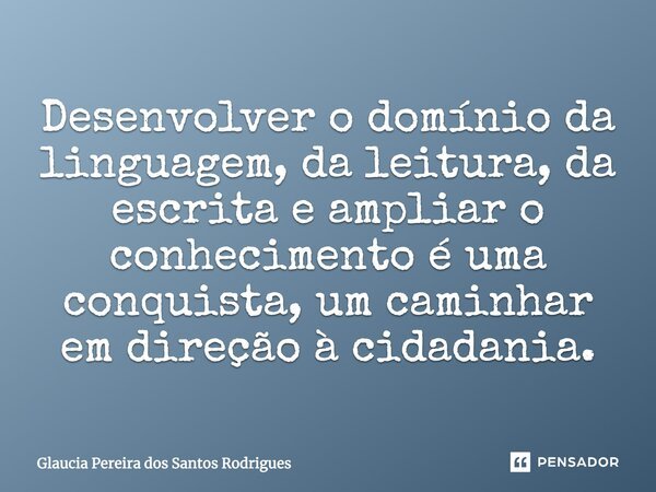 Desenvolver o domínio da linguagem, da leitura, da escrita e ampliar o conhecimento é uma conquista, um caminhar em direção à cidadania.... Frase de Glaucia Pereira dos Santos Rodrigues.