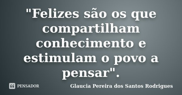 "Felizes são os que compartilham conhecimento e estimulam o povo a pensar".... Frase de Glaucia Pereira dos Santos Rodrigues.