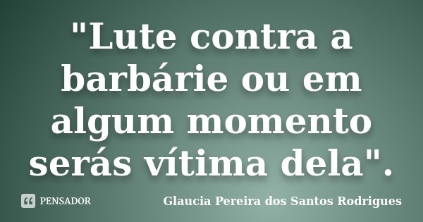 "Lute contra a barbárie ou em algum momento serás vítima dela".... Frase de Glaucia Pereira dos Santos Rodrigues.
