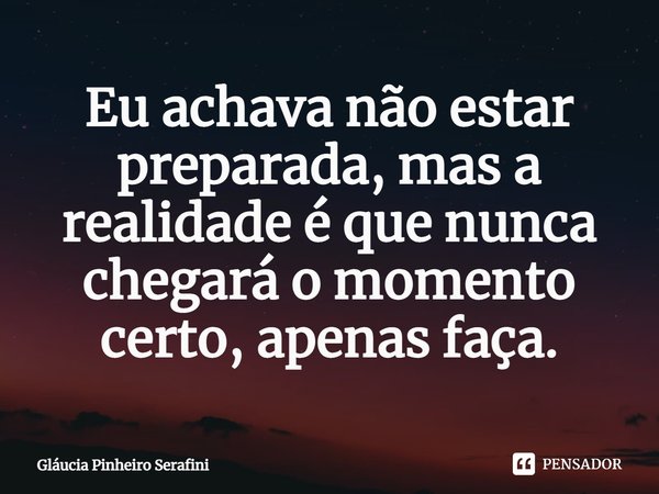 ⁠Eu achava não estar preparada, mas a realidade é que nunca chegará o momento certo, apenas faça.... Frase de Gláucia Pinheiro Serafini.