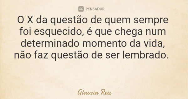 O X da questão de quem sempre foi esquecido, é que chega num determinado momento da vida, não faz questão de ser lembrado.... Frase de Glaucia Reis.