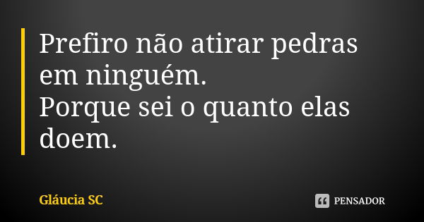 Prefiro não atirar pedras em ninguém. Porque sei o quanto elas doem.... Frase de Gláucia SC.