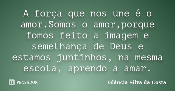 A força que nos une é o amor.Somos o amor,porque fomos feito a imagem e semelhança de Deus e estamos juntinhos, na mesma escola, aprendo a amar.... Frase de Gláucia Silva da Costa.