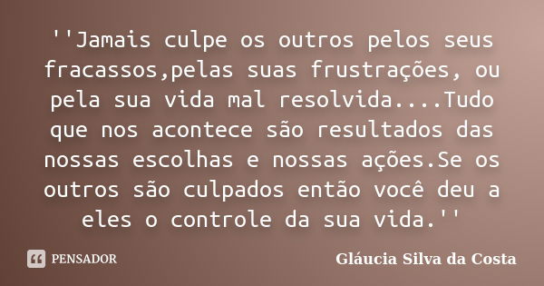 ''Jamais culpe os outros pelos seus fracassos,pelas suas frustrações, ou pela sua vida mal resolvida....Tudo que nos acontece são resultados das nossas escolhas... Frase de Gláucia Silva da Costa.