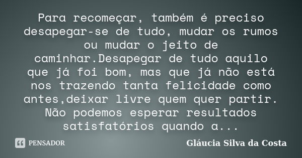 Para recomeçar, também é preciso desapegar-se de tudo, mudar os rumos ou mudar o jeito de caminhar.Desapegar de tudo aquilo que já foi bom, mas que já não está ... Frase de Gláucia Silva da Costa.