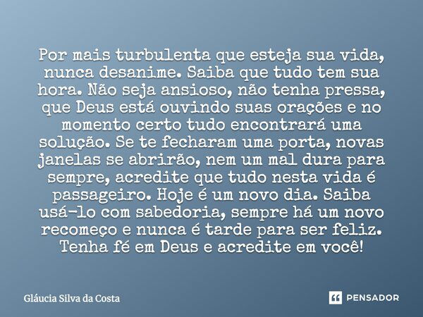 Por mais turbulenta que esteja sua vida, nunca desanime. Saiba que tudo tem sua hora. Não seja ansioso, não tenha pressa, que Deus está ouvindo suas orações e n... Frase de Gláucia Silva da Costa.