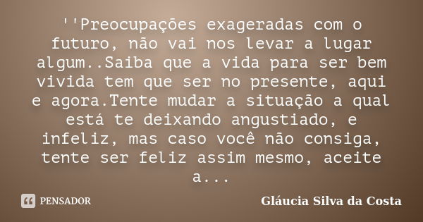 ''Preocupações exageradas com o futuro, não vai nos levar a lugar algum..Saiba que a vida para ser bem vivida tem que ser no presente, aqui e agora.Tente mudar ... Frase de Gláucia Silva da Costa.