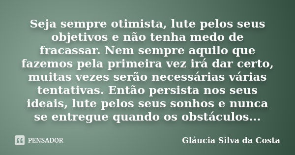 Seja sempre otimista, lute pelos seus objetivos e não tenha medo de fracassar. Nem sempre aquilo que fazemos pela primeira vez irá dar certo, muitas vezes serão... Frase de Gláucia Silva da Costa.