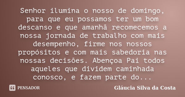 Senhor ilumina o nosso de domingo, para que eu possamos ter um bom descanso e que amanhã recomecemos a nossa jornada de trabalho com mais desempenho, firme nos ... Frase de Gláucia Silva da Costa.