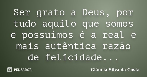 Ser grato a Deus, por tudo aquilo que somos e possuímos é a real e mais autêntica razão de felicidade...... Frase de Gláucia Silva da Costa.