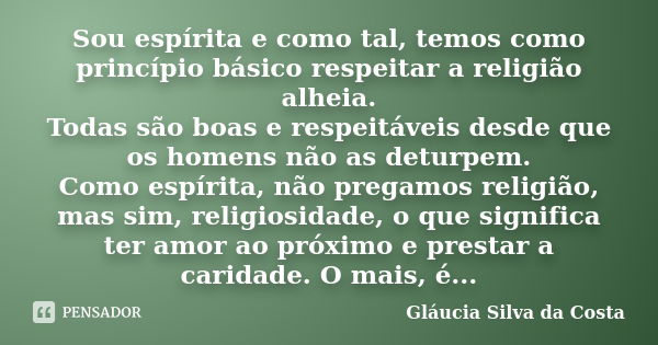 Sou espírita e como tal, temos como princípio básico respeitar a religião alheia. Todas são boas e respeitáveis desde que os homens não as deturpem. Como espíri... Frase de Gláucia Silva da Costa.