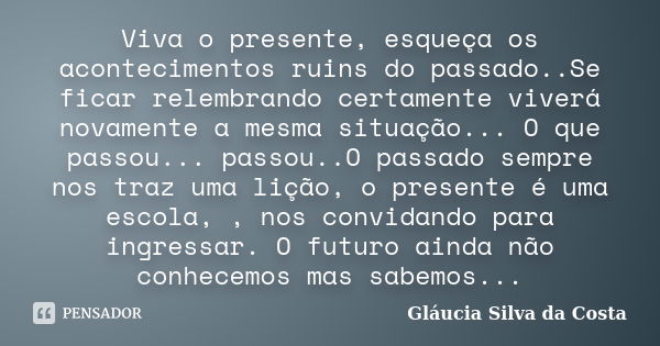 Viva o presente, esqueça os acontecimentos ruins do passado..Se ficar relembrando certamente viverá novamente a mesma situação... O que passou... passou..O pass... Frase de Gláucia Silva da Costa.