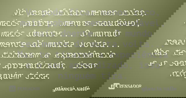Vc pode ficar menos rico, mais pobre, menos saudável, mais doente... O mundo realmente dá muita volta... Mas te tirarem a experiência e o seu aprendizado, isso ... Frase de glaucia valle.