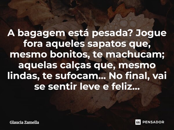 ⁠A bagagem está pesada? Jogue fora aqueles sapatos que, mesmo bonitos, te machucam; aquelas calças que, mesmo lindas, te sufocam... No final, vai se sentir leve... Frase de Glaucia Zamella.
