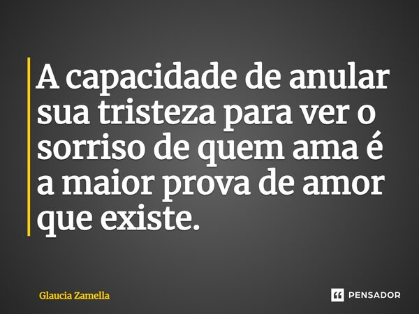 ⁠A capacidade de anular sua tristeza para ver o sorriso de quem ama é a maior prova de amor que existe.... Frase de Glaucia Zamella.